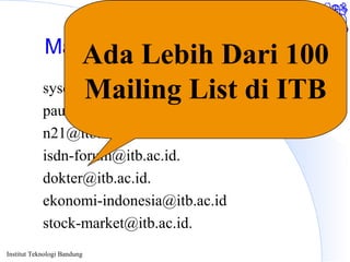 Institut Teknologi Bandung
Mailing List Tempat Diskusi
sysop-l@itb.ac.id.
pau-mikro@itb.ac.id.
n21@itb.ac.id.
isdn-forum@itb.ac.id.
dokter@itb.ac.id.
ekonomi-indonesia@itb.ac.id
stock-market@itb.ac.id.
Ada Lebih Dari 100
Mailing List di ITB
 