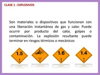 CLASE 1 : EXPLOSIVOS
Son materiales o dispositivos que funcionan con
una liberación instantánea de gas y calor. Puede
ocurrir por producto del calor, golpes o
contaminación. La explosión resultante puede
terminar en riesgos térmicos o mecánicos
 