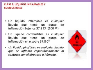 CLASE 3: LÍQUIDOS INFLAMABLES Y
COMBUSTIBLES
• Un liquido inflamable es cualquier
liquido que tiene un punto de
inflamación bajo los 37.8 Cº (100 Fº)
•
• Un liquido combustible es cualquier
liquido que tiene un punto de
inflamación en o sobre 37.8 Cº
• Un líquido pirofórico es cualquier líquido
que se inflama espontáneamente al
contacto con el aire seco o húmedo.
 