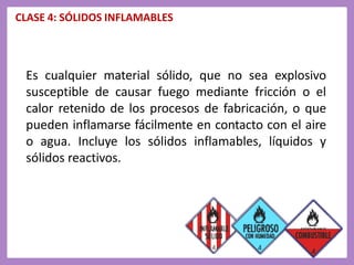 CLASE 4: SÓLIDOS INFLAMABLES
Es cualquier material sólido, que no sea explosivo
susceptible de causar fuego mediante fricción o el
calor retenido de los procesos de fabricación, o que
pueden inflamarse fácilmente en contacto con el aire
o agua. Incluye los sólidos inflamables, líquidos y
sólidos reactivos.
 