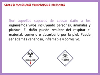 CLASE 6: MATERIALES VENENOSOS E IRRITANTES
Son aquellos capaces de causar daño a los
organismos vivos incluyendo personas, animales y
plantas. El daño puede resultar del respirar el
material, comerlo o absorberlo por la piel. Puede
ser además venenoso, inflamable y corrosivo.
 