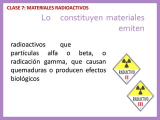 CLASE 7: MATERIALES RADIOACTIVOS
Lo constituyen materiales
emiten
radioactivos que
partículas alfa o beta, o
radicación gamma, que causan
quemaduras o producen efectos
biológicos
 