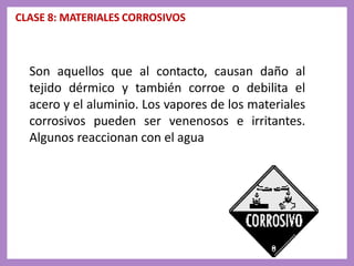 CLASE 8: MATERIALES CORROSIVOS
Son aquellos que al contacto, causan daño al
tejido dérmico y también corroe o debilita el
acero y el aluminio. Los vapores de los materiales
corrosivos pueden ser venenosos e irritantes.
Algunos reaccionan con el agua
 