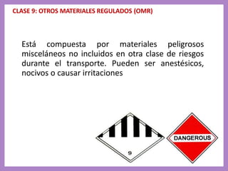 CLASE 9: OTROS MATERIALES REGULADOS (OMR)
Está compuesta por materiales peligrosos
misceláneos no incluidos en otra clase de riesgos
durante el transporte. Pueden ser anestésicos,
nocivos o causar irritaciones
 