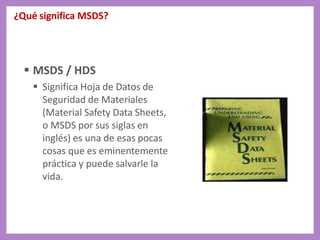 ¿Qué significa MSDS?
 MSDS / HDS
 Significa Hoja de Datos de
Seguridad de Materiales
(Material Safety Data Sheets,
o MSDS por sus siglas en
inglés) es una de esas pocas
cosas que es eminentemente
práctica y puede salvarle la
vida.
 