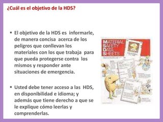 ¿Cuál es el objetivo de la HDS?
 El objetivo de la HDS es informarle,
de manera concisa acerca de los
peligros que conllevan los
materiales con los que trabaja para
que pueda protegerse contra los
mismos y responder ante
situaciones de emergencia.
 Usted debe tener acceso a las HDS,
en disponibilidad e idioma; y
además que tiene derecho a que se
le explique cómo leerlas y
comprenderlas.
 
