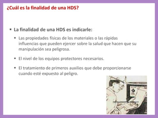 ¿Cuál es la finalidad de una HDS?
 La finalidad de una HDS es indicarle:
 Las propiedades físicas de los materiales o las rápidas
influencias que pueden ejercer sobre la salud que hacen que su
manipulación sea peligrosa.
 El nivel de los equipos protectores necesarios.
 El tratamiento de primeros auxilios que debe proporcionarse
cuando esté expuesto al peligro.
 