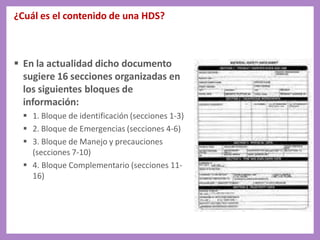 ¿Cuál es el contenido de una HDS?
 En la actualidad dicho documento
sugiere 16 secciones organizadas en
los siguientes bloques de
información:
 1. Bloque de identificación (secciones 1-3)
 2. Bloque de Emergencias (secciones 4-6)
 3. Bloque de Manejo y precauciones
(secciones 7-10)
 4. Bloque Complementario (secciones 11-
16)
 