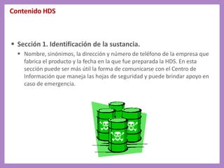 Contenido HDS
 Sección 1. Identificación de la sustancia.
 Nombre, sinónimos, la dirección y número de teléfono de la empresa que
fabrica el producto y la fecha en la que fue preparada la HDS. En esta
sección puede ser más útil la forma de comunicarse con el Centro de
Información que maneja las hojas de seguridad y puede brindar apoyo en
caso de emergencia.
 