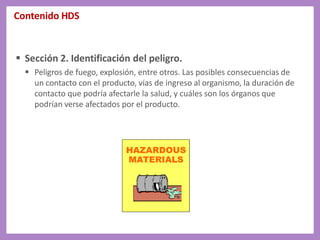 Contenido HDS
 Sección 2. Identificación del peligro.
 Peligros de fuego, explosión, entre otros. Las posibles consecuencias de
un contacto con el producto, vías de ingreso al organismo, la duración de
contacto que podría afectarle la salud, y cuáles son los órganos que
podrían verse afectados por el producto.
 