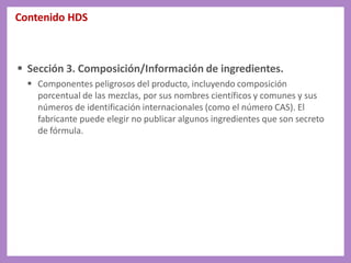 Contenido HDS
 Sección 3. Composición/Información de ingredientes.
 Componentes peligrosos del producto, incluyendo composición
porcentual de las mezclas, por sus nombres científicos y comunes y sus
números de identificación internacionales (como el número CAS). El
fabricante puede elegir no publicar algunos ingredientes que son secreto
de fórmula.
 