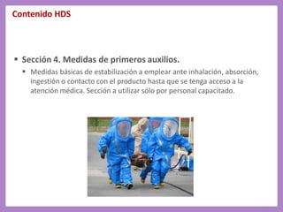 Contenido HDS
 Sección 4. Medidas de primeros auxilios.
 Medidas básicas de estabilización a emplear ante inhalación, absorción,
ingestión o contacto con el producto hasta que se tenga acceso a la
atención médica. Sección a utilizar sólo por personal capacitado.
 