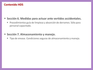 Contenido HDS
 Sección 6. Medidas para actuar ante vertidos accidentales.
 Procedimientos guía de limpieza y absorción de derrames. Sólo para
personal capacitado.
 Sección 7. Almacenamiento y manejo.
 Tipo de envase. Condiciones seguras de almacenamiento y manejo.
 
