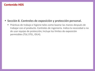 Contenido HDS
 Sección 8. Controles de exposición y protección personal.
 Prácticas de trabajo e higiene tales como lavarse las manos después de
trabajar con el producto. Controles de ingeniería. Indica la necesidad o no
de usar equipo de protección; Incluye los límites de exposición
permisibles (TLV, STEL, IDLH).
 
