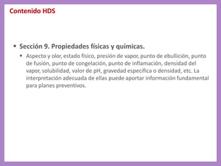 Contenido HDS
 Sección 9. Propiedades físicas y químicas.
 Aspecto y olor, estado físico, presión de vapor, punto de ebullición, punto
de fusión, punto de congelación, punto de inflamación, densidad del
vapor, solubilidad, valor de pH, gravedad específica o densidad, etc. La
interpretación adecuada de ellas puede aportar información fundamental
para planes preventivos.
 