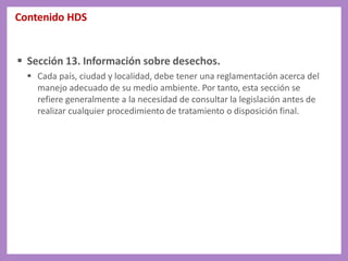 Contenido HDS
 Sección 13. Información sobre desechos.
 Cada país, ciudad y localidad, debe tener una reglamentación acerca del
manejo adecuado de su medio ambiente. Por tanto, esta sección se
refiere generalmente a la necesidad de consultar la legislación antes de
realizar cualquier procedimiento de tratamiento o disposición final.
 