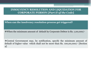 INSOLVENCY RESOLUTION AND LIQUIDATION FOR
CORPORATE PERSON [Part II of the Code]
When can the insolvency resolution process get triggered?
When the minimum amount of default by Corporate Debtor is Rs. 1,00,000/-
Central Government may, by notification, specify the minimum amount of
default of higher value which shall not be more than Rs. 100,00,000/- [Section
4]
 