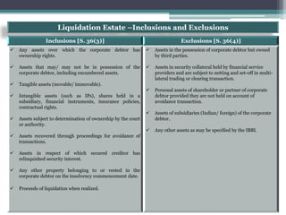 Liquidation Estate –Inclusions and Exclusions
Inclusions [S. 36(3)] Exclusions [S. 36(4)]
 Any assets over which the corporate debtor has
ownership rights.
 Assets that may/ may not be in possession of the
corporate debtor, including encumbered assets.
 Tangible assets (movable/ immovable).
 Intangible assets (such as IPs), shares held in a
subsidiary, financial instruments, insurance policies,
contractual rights.
 Assets subject to determination of ownership by the court
or authority.
 Assets recovered through proceedings for avoidance of
transactions.
 Assets in respect of which secured creditor has
relinquished security interest.
 Any other property belonging to or vested in the
corporate debtor on the insolvency commencement date.
 Proceeds of liquidation when realized.
 Assets in the possession of corporate debtor but owned
by third parties.
 Assets in security collateral held by financial service
providers and are subject to netting and set-off in multi-
lateral trading or clearing transaction.
 Personal assets of shareholder or partner of corporate
debtor provided they are not held on account of
avoidance transaction.
 Assets of subsidiaries (Indian/ foreign) of the corporate
debtor.
 Any other assets as may be specified by the IBBI.
 