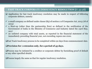  Application for fast track insolvency resolution may be made in respect of following
corporate debtors, namely:
 a small company as defined under clause (85) of section 2 of Companies Act, 2013 (18 of
2013)
 a Start-up (other than the partnership firm) as defined in the notification of the
Government of India in the Ministry of Commerce and Industry dated the 23rd May,
2017
 an unlisted company with total assets, as reported in the financial statement of the
immediately preceding financial year, not exceeding rupees one crore.
Fast Track Insolvency process to be completed within 90 days from commencement date.
Provision for 1 extension only, for a period of 45 days.
Process may be initiated by a creditor or corporate debtor by furnishing proof of default
or any other specified details.
Process largely the same as that for regular insolvency resolution.
FAST TRACK CORPORATE INSOLVENCY RESOLUTION [S. 55-58]
 