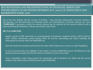 SECURITISATION AND RECONSTRUCTION OF FINANCIAL ASSETS AND
ENFORCEMENT OF SECURITIES INTEREST ACT, 2002 V/S. INSOLVENCY AND
BANKRUPTCY CODE, 2016
One of the laws dealing with the recovery of facilities / loans through enforcement of security interest is
Securitisation and Reconstruction of Financial Assets and Enforcement of Security Interest Act, 2002
("SARFAESI"), pursuant to which the security interest may be enforced by the secured creditors such as
banks and financial institutions, without intervention of the Court.
IBC V/S. SARFAESI
• Section 14(1)(c) of IBC states that on commencement of insolvency resolution process ,NCLT shall, by
order, declare moratorium period during which all recovery proceedings get stayed including the
enforcement of security under the SARFAESI Act.
• Once the insolvency resolution period ends, the entity will be either put on revival, or under liquidation.
• In case of revival orders, the eligibility of the lender to exercise SARFAESI powers will depend on what
agreement has been made between the lenders in relation to revival of an entity.
• Upon a liquidation order being passed, the moratorium will be deemed to be lifted and the secured
creditors may enforce their security interests under SARFAESI.
 