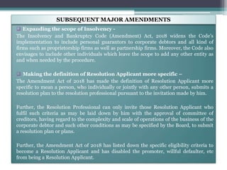 Expanding the scope of Insolvency -
The Insolvency and Bankruptcy Code (Amendment) Act, 2018 widens the Code’s
implementation to include personal guarantors to corporate debtors and all kind of
firms such as proprietorship firms as well as partnership firms. Moreover, the Code also
envisages to include other individuals which leave the scope to add any other entity as
and when needed by the procedure.
 Making the definition of Resolution Applicant more specific –
The Amendment Act of 2018 has made the definition of Resolution Applicant more
specific to mean a person, who individually or jointly with any other person, submits a
resolution plan to the resolution professional pursuant to the invitation made by him.
Further, the Resolution Professional can only invite those Resolution Applicant who
fulfil such criteria as may be laid down by him with the approval of committee of
creditors, having regard to the complexity and scale of operations of the business of the
corporate debtor and such other conditions as may be specified by the Board, to submit
a resolution plan or plans.
Further, the Amendment Act of 2018 has listed down the specific eligibility criteria to
become a Resolution Applicant and has disabled the promoter, willful defaulter, etc
from being a Resolution Applicant.
SUBSEQUENT MAJOR AMENDMENTS
 