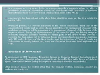 g) is a promoter of a corporate debtor or manages/controls a corporate debtor in which a
preferential transaction, undervalued transaction, extortionate credit transaction or fraudulent
transaction has taken place for which an order has been made by the NCLT;
h) a person who has been subject to the above listed disabilities under any law in a jurisdiction
outside India;
i) connected persons, i.e. persons connected to the person disqualified under any of the
aforementioned points, such as those who are promoters or in management of control of the
resolution applicant, or will be promoters or in management of control of the business of the
corporate debtor during the implementation of the resolution plan, the holding company,
subsidiary company, associate company or related party of the above referred persons –
exception has been carved out for scheduled banks, asset reconstruction companies registered
with RBI under Section 3 of the Securitization and Reconstruction of Financial Assets and
Enforcement of Security Interest Act, 2002, and alternative investment funds registered with
SEBI.
 Introduction of Other Creditors
An amendment in IBBI (Insolvency Resolution Process for Corporate Persons) Regulations, 2018,
added a new category of creditor called other creditors to file enable them to file their proof of claims
against the Corporate Debtor during the Corporate Insolvency Resolution Process Period.
Other creditors means the creditor other than the financial creditor, operational creditor and
workmen and employees.
 