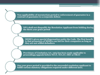 Non-applicability of moratorium period to enforcement of guarantee in a
contract of guarantee to a corporate debtor.
NPA shall not disqualify the Resolution Applicant from bidding during
the three year grace period
MSME’s given special dispensation under the Code. The first benefit
is that promoters of MSMEs can bid for their companies as long as
they are not willful defaulters
Provisions of Limitation Act, 1963 has been made applicable to
proceedings/appeals before NCLT, NCLAT, DRT or DRAT
One year grace period is provided to the successful resolution applicant to
fulfill various statutory obligations required under different laws.
 