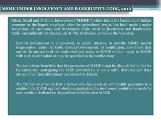 MSME UNDER INSOLVENCY AND BANKRUPTCY CODE, 2016
Micro, Small and Medium Enterprises (“MSME”) which forms the backbone of Indian
economy as the largest employer, after the agricultural sector, has been made a major
beneficiary of Insolvency and Bankruptcy Code, 2016 by Insolvency and Bankruptcy
Code (Amendment) Ordinance, 2018. The Ordinance provides the following:
 Central Government is empowered, in public interest, to provide MSME special
dispensation under the Code. Central Government, by notification, may direct that
any of the provision of the Code shall not apply to MSME or shall apply to MSME
with such modification as may be specified in the notification;
 The immediate benefit is that the promoter of MSME is not be disqualified to bid for
his enterprise undergoing the CIRP provided he is not a wilful defaulter and does
attract other disqualifications not related to default.
 The Ordinance provides that a person who has given an enforceable guarantee to a
creditor of a MSME against which an application for insolvency resolution is made by
such creditor shall not be disqualified to bid for that MSME.
 