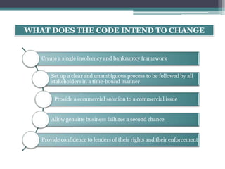 WHAT DOES THE CODE INTEND TO CHANGE
Create a single insolvency and bankruptcy framework
Set up a clear and unambiguous process to be followed by all
stakeholders in a time-bound manner
Provide a commercial solution to a commercial issue
Allow genuine business failures a second chance
Provide confidence to lenders of their rights and their enforcement
 