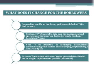 WHAT DOES IT CHANGE FOR THE BORROWERS
Any creditor can file an insolvency petition on default of INR 1
lakh or more
Insolvency Professional to take over the management and
operations of the borrower during Corporate Insolvency
Resolution Process
Need to be proactive in identifying issues/claims,
communicating with lenders and developing/implementing a
turnaround plan
In case of fraudulent diversion of assets, personal contribution
can be sought; imprisonment possible [Section 68]
 