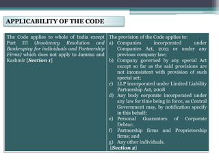 APPLICABILITY OF THE CODE
The Code applies to whole of India except
Part III (Insolvency Resolution and
Bankruptcy for individuals and Partnership
Firms) which does not apply to Jammu and
Kashmir [Section 1]
The provision of the Code applies to:
a) Companies incorporated under
Companies Act, 2013 or under any
previous company law;
b) Company governed by any special Act
except so far as the said provisions are
not inconsistent with provision of such
special act;
c) LLP incorporated under Limited Liability
Partnership Act, 2008
d) Any body corporate incorporated under
any law for time being in force, as Central
Government may, by notification specify
in this behalf;
e) Personal Guarantors of Corporate
Debtor;
f) Partnership firms and Proprietorship
firms; and
g) Any other individuals.
[Section 2]
 