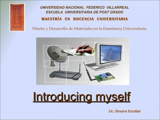 UNIVERSIDAD NACIONAL FEDERICO VILLARREAL
       ESCUELA UNIVERSITARIA DE POST GRADO
     MAESTRÍA EN DOCENCIA UNIVERSITARIA

Diseño y Desarrollo de Materiales en la Enseñanza Universitaria




Introducing myself
                                          Lic. Devora Escobar
 