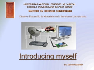 UNIVERSIDAD NACIONAL FEDERICO VILLARREAL
      ESCUELA UNIVERSITARIA DE POST GRADO
        MAESTRÍA EN DOCENCIA UNIVERSITARIA

Diseño y Desarrollo de Materiales en la Enseñanza Universitaria




Introducing myself
                                          Lic. Devora Escobar
 