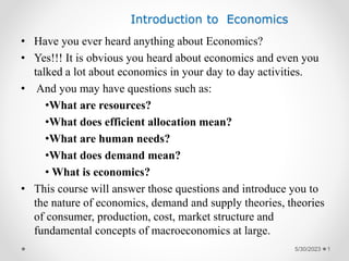 Introduction to Economics
• Have you ever heard anything about Economics?
• Yes!!! It is obvious you heard about economics and even you
talked a lot about economics in your day to day activities.
• And you may have questions such as:
•What are resources?
•What does efficient allocation mean?
•What are human needs?
•What does demand mean?
• What is economics?
• This course will answer those questions and introduce you to
the nature of economics, demand and supply theories, theories
of consumer, production, cost, market structure and
fundamental concepts of macroeconomics at large.
5/30/2023 1
 