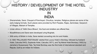 HISTORY / DEVELOPMENT OF THE HOTEL
INDUSTRY
IN
INDIA
• Dharamshala, Sarai, Chaupal of Panchayat, Choultrys, temples, Religious places are some of the
early lodging formats. Such places were provided by Rich Peoples, Rajas, Zamindaar, Sarpanch
of Villages, Mahant of Temples.
• Under ethics of “Atithi Devo Bhava”, the food and shelters are offered free.
• Musafirkhana and Sarai were developed uring Mughals.
• With entry of British in India, Sarai started converting into Inn and Hotels.
• In 1840 ‘PALLANJEE PESTONJEE’ started first Luxury Hotel in Bombay, followed by Aukland
Hotel, Calcutta(1843), Esplande Hotel, Calcutta (1871), and Taj Mahal Hotel Bombay (1903) by
Jamshet ji Nusserwanji Tata. Taj Hotel Bombay was the first hotel of international standard and
Repute, built by an Indian for Indians.
 