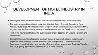 DEVELOPMENT OF HOTEL INDUSTRY IN
INDIA
• Before year 2000, the Hotels in India remain concentrated to few Destinations only.
• The major metropolitan cities of India, like- Mumbai, Delhi, Chennai. Bengaluru, Pune,
Kolkata, Hyderabad, Ahembadabad and Gurgaon which cater Business, Leisure and MICE
segment, are the few cities of India where only one can see the Developed Hotel Industry.
• Rest of the Tourist destination, the Business are largely depends on Leisure Travelers and
the seasons.
• Since 2003 onward Hotel spreads gradually to numerous small cities of India in a very
organized form and most of them are now a part of big Brands… With increase in
Commerce, Industrialization, and excellent Transportation, an emerging Business Travelers
and MICE giving a good amount of Revenue to Hotel Industry.
 