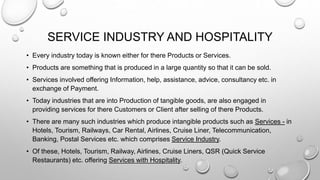 SERVICE INDUSTRY AND HOSPITALITY
• Every industry today is known either for there Products or Services.
• Products are something that is produced in a large quantity so that it can be sold.
• Services involved offering Information, help, assistance, advice, consultancy etc. in
exchange of Payment.
• Today industries that are into Production of tangible goods, are also engaged in
providing services for there Customers or Client after selling of there Products.
• There are many such industries which produce intangible products such as Services - in
Hotels, Tourism, Railways, Car Rental, Airlines, Cruise Liner, Telecommunication,
Banking, Postal Services etc. which comprises Service Industry.
• Of these, Hotels, Tourism, Railway, Airlines, Cruise Liners, QSR (Quick Service
Restaurants) etc. offering Services with Hospitality.
 