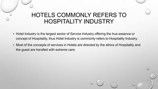 HOTELS COMMONLY REFERS TO
HOSPITALITY INDUSTRY
• Hotel Industry is the largest sector of Service Industry offering the true essence or
concept of Hospitality, thus Hotel Industry is commonly refers to Hospitality Industry.
• Most of the concepts of services in Hotels are directed by the ethics of Hospitality and
the guest are handled with extreme care.
 