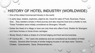 HISTORY OF HOTEL INDUSTRY (WORLDWIDE)
• One of the oldest Commercial Industry in the world.
• In early days, traders, explorers, pilgrims etc. travel for sake of Food, Business, Peace,
God… they needed a break in there journey and also requires food and a shelter to rest.
These Travellers were initially considered as Strangers / Musafir.
• Earlier the Head of a village or town are only Host who offers Food, Shelter for Strangers
and there Horses or horse driven carriages.
• Slowly Slowly it takes a shape of a formal lodging and food service business.
• 6th Century BC…. “Inn” were into existence and are considered as foundation of Hotel
Industry. Several other formats of similar lodging houses in old days were- Taverns,
Chalets, Caravanserai, Sarai, Dharamshala etc…
 