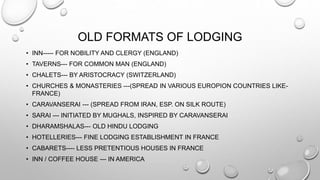 OLD FORMATS OF LODGING
• INN----- FOR NOBILITY AND CLERGY (ENGLAND)
• TAVERNS--- FOR COMMON MAN (ENGLAND)
• CHALETS--- BY ARISTOCRACY (SWITZERLAND)
• CHURCHES & MONASTERIES ---(SPREAD IN VARIOUS EUROPION COUNTRIES LIKE-
FRANCE)
• CARAVANSERAI --- (SPREAD FROM IRAN, ESP. ON SILK ROUTE)
• SARAI --- INITIATED BY MUGHALS, INSPIRED BY CARAVANSERAI
• DHARAMSHALAS--- OLD HINDU LODGING
• HOTELLERIES--- FINE LODGING ESTABLISHMENT IN FRANCE
• CABARETS---- LESS PRETENTIOUS HOUSES IN FRANCE
• INN / COFFEE HOUSE --- IN AMERICA
 