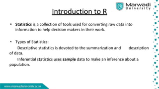 Introduction to R
• Statistics is a collection of tools used for converting raw data into
information to help decision makers in their work.
• Types of Statistics:
Descriptive statistics is devoted to the summarization and description
of data.
Inferential statistics uses sample data to make an inference about a
population.
 