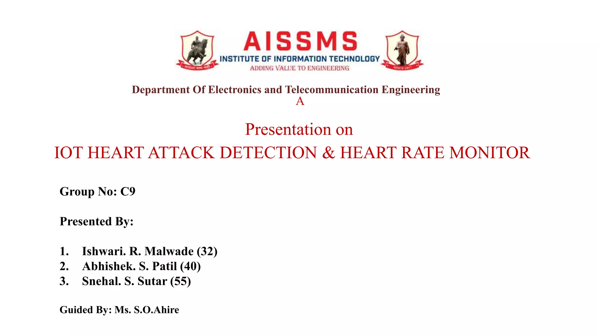 A
Presentation on
IOT HEART ATTACK DETECTION & HEART RATE MONITOR
Group No: C9
Presented By:
1. Ishwari. R. Malwade (32)
2. Abhishek. S. Patil (40)
3. Snehal. S. Sutar (55)
Guided By: Ms. S.O.Ahire
Department Of Electronics and Telecommunication Engineering
 