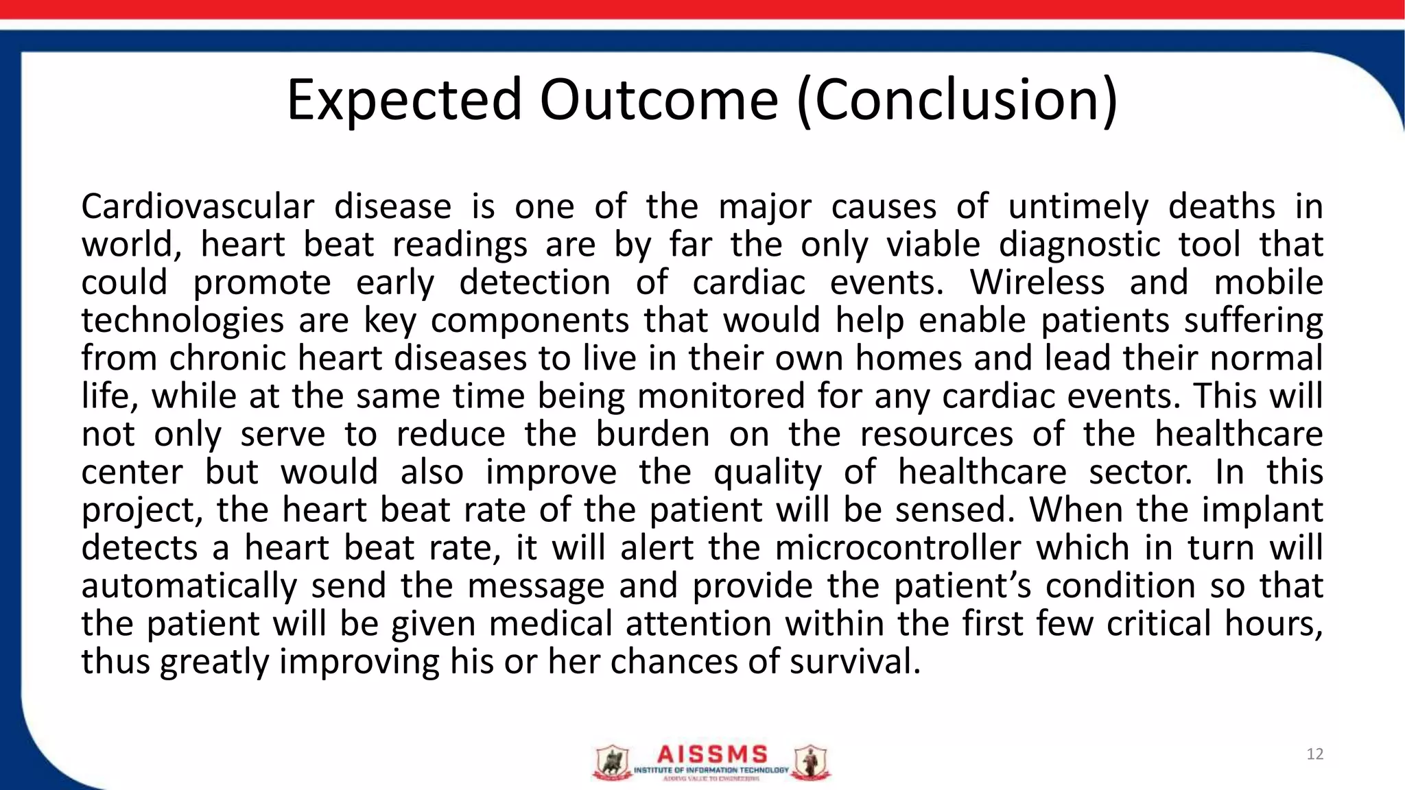 Expected Outcome (Conclusion)
Cardiovascular disease is one of the major causes of untimely deaths in
world, heart beat readings are by far the only viable diagnostic tool that
could promote early detection of cardiac events. Wireless and mobile
technologies are key components that would help enable patients suffering
from chronic heart diseases to live in their own homes and lead their normal
life, while at the same time being monitored for any cardiac events. This will
not only serve to reduce the burden on the resources of the healthcare
center but would also improve the quality of healthcare sector. In this
project, the heart beat rate of the patient will be sensed. When the implant
detects a heart beat rate, it will alert the microcontroller which in turn will
automatically send the message and provide the patient’s condition so that
the patient will be given medical attention within the first few critical hours,
thus greatly improving his or her chances of survival.
12
 