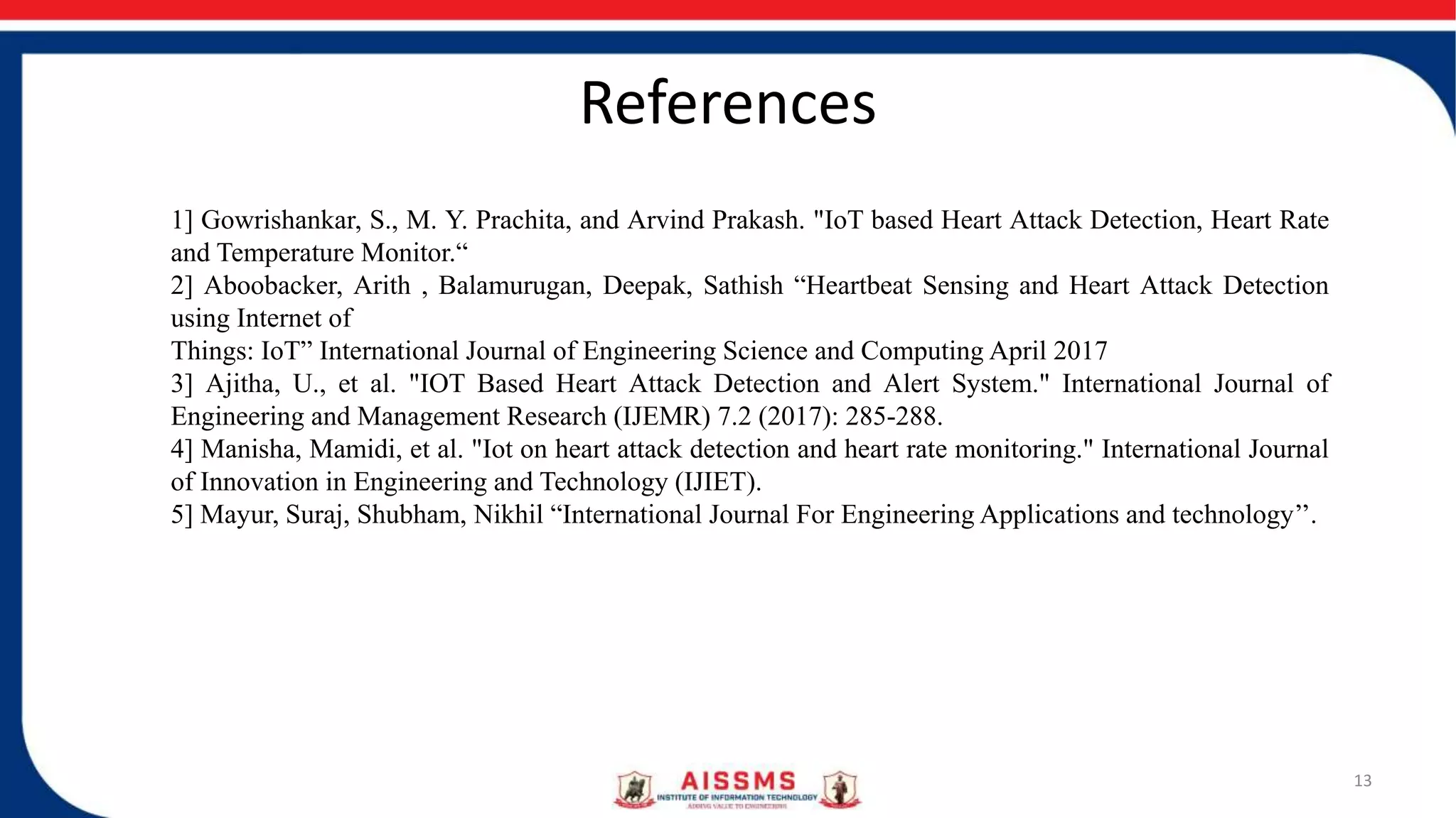 References
13
1] Gowrishankar, S., M. Y. Prachita, and Arvind Prakash. "IoT based Heart Attack Detection, Heart Rate
and Temperature Monitor.“
2] Aboobacker, Arith , Balamurugan, Deepak, Sathish “Heartbeat Sensing and Heart Attack Detection
using Internet of
Things: IoT” International Journal of Engineering Science and Computing April 2017
3] Ajitha, U., et al. "IOT Based Heart Attack Detection and Alert System." International Journal of
Engineering and Management Research (IJEMR) 7.2 (2017): 285-288.
4] Manisha, Mamidi, et al. "Iot on heart attack detection and heart rate monitoring." International Journal
of Innovation in Engineering and Technology (IJIET).
5] Mayur, Suraj, Shubham, Nikhil “International Journal For Engineering Applications and technology’’.
 