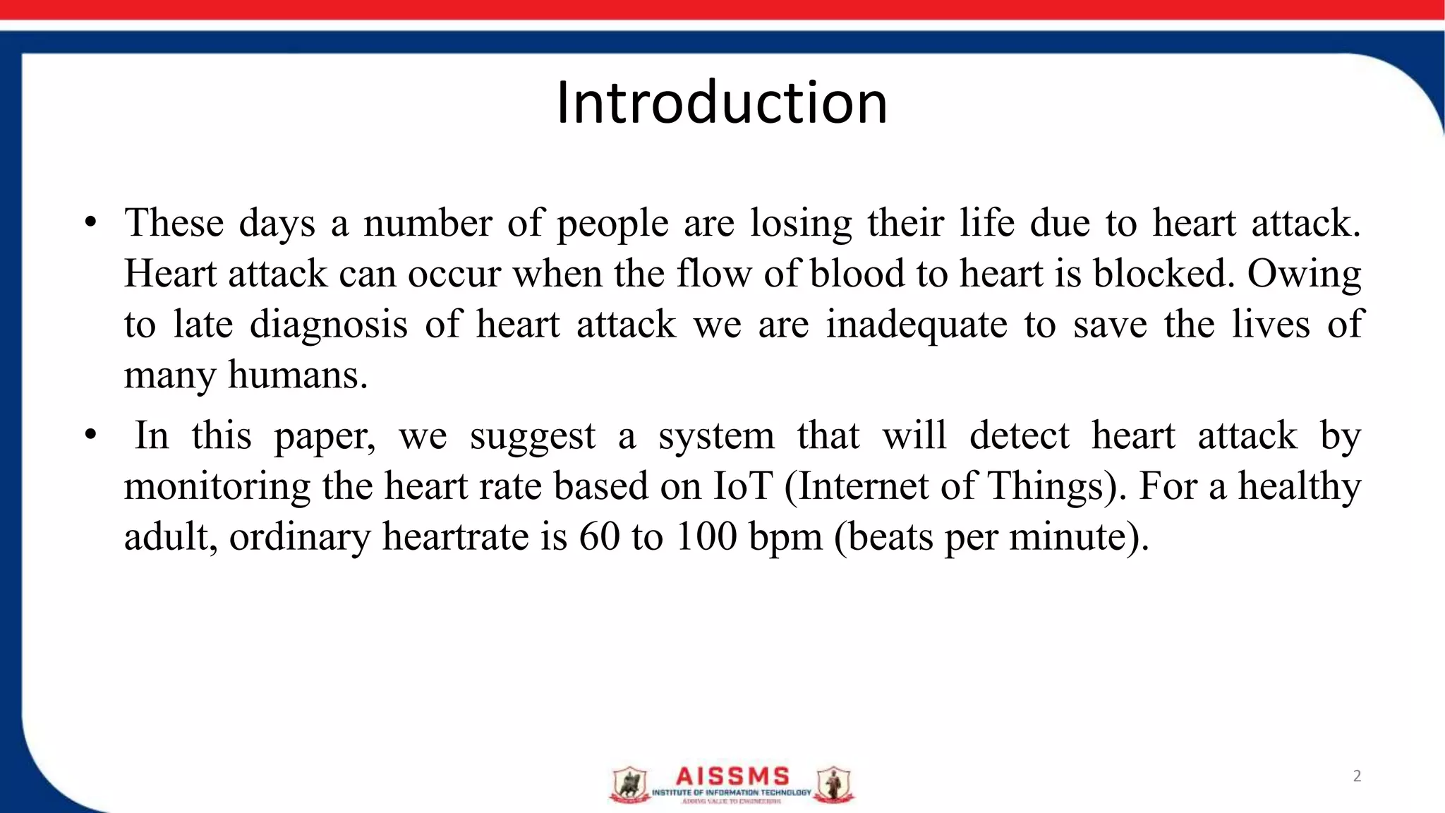 Introduction
• These days a number of people are losing their life due to heart attack.
Heart attack can occur when the flow of blood to heart is blocked. Owing
to late diagnosis of heart attack we are inadequate to save the lives of
many humans.
• In this paper, we suggest a system that will detect heart attack by
monitoring the heart rate based on IoT (Internet of Things). For a healthy
adult, ordinary heartrate is 60 to 100 bpm (beats per minute).
2
 