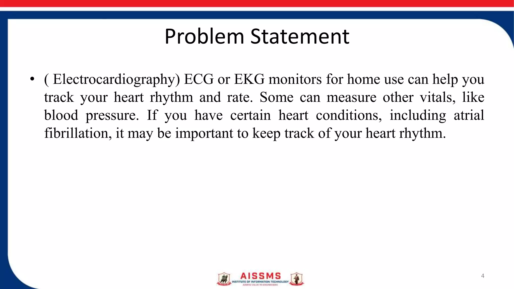 Problem Statement
• ( Electrocardiography) ECG or EKG monitors for home use can help you
track your heart rhythm and rate. Some can measure other vitals, like
blood pressure. If you have certain heart conditions, including atrial
fibrillation, it may be important to keep track of your heart rhythm.
4
 