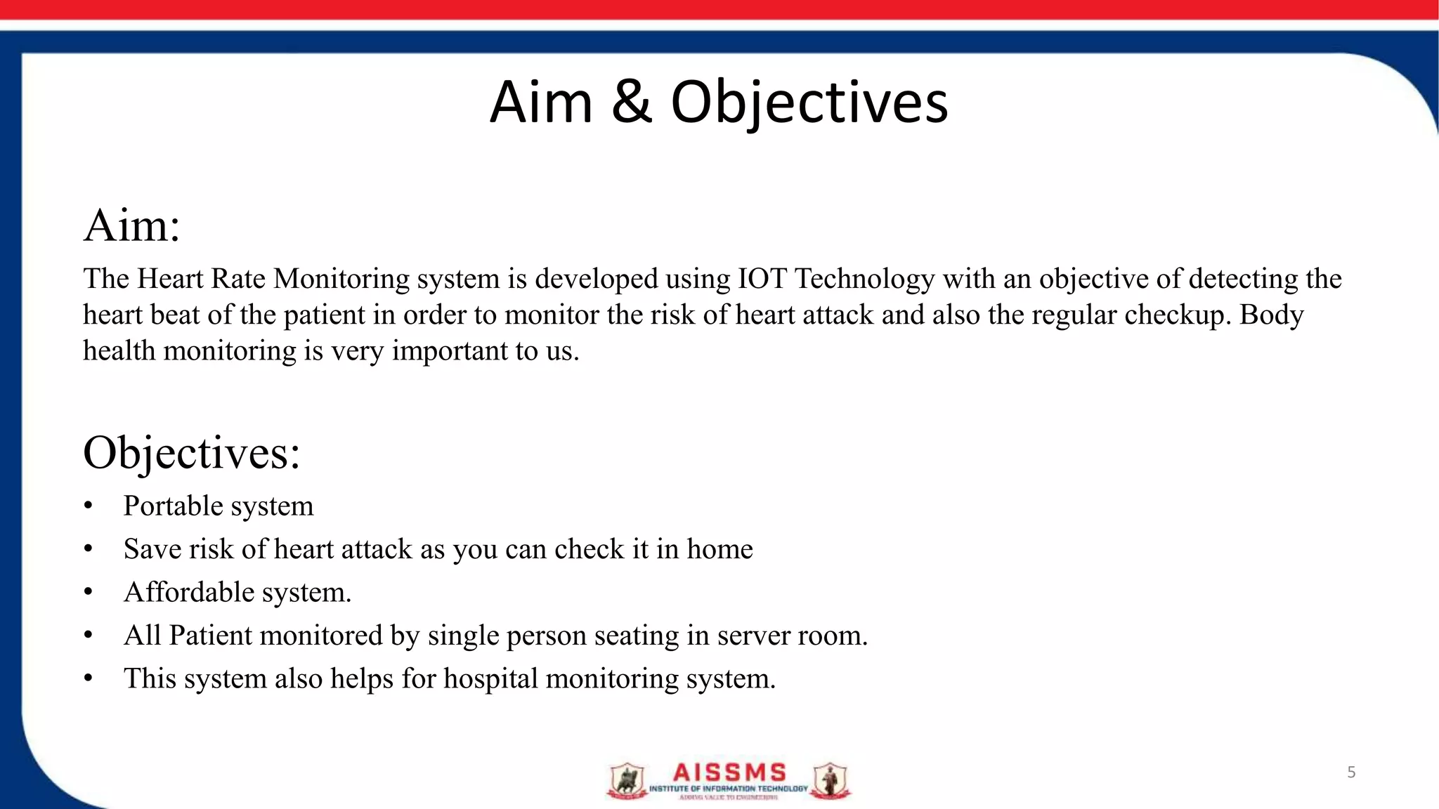 Aim & Objectives
Aim:
The Heart Rate Monitoring system is developed using IOT Technology with an objective of detecting the
heart beat of the patient in order to monitor the risk of heart attack and also the regular checkup. Body
health monitoring is very important to us.
Objectives:
• Portable system
• Save risk of heart attack as you can check it in home
• Affordable system.
• All Patient monitored by single person seating in server room.
• This system also helps for hospital monitoring system.
5
 