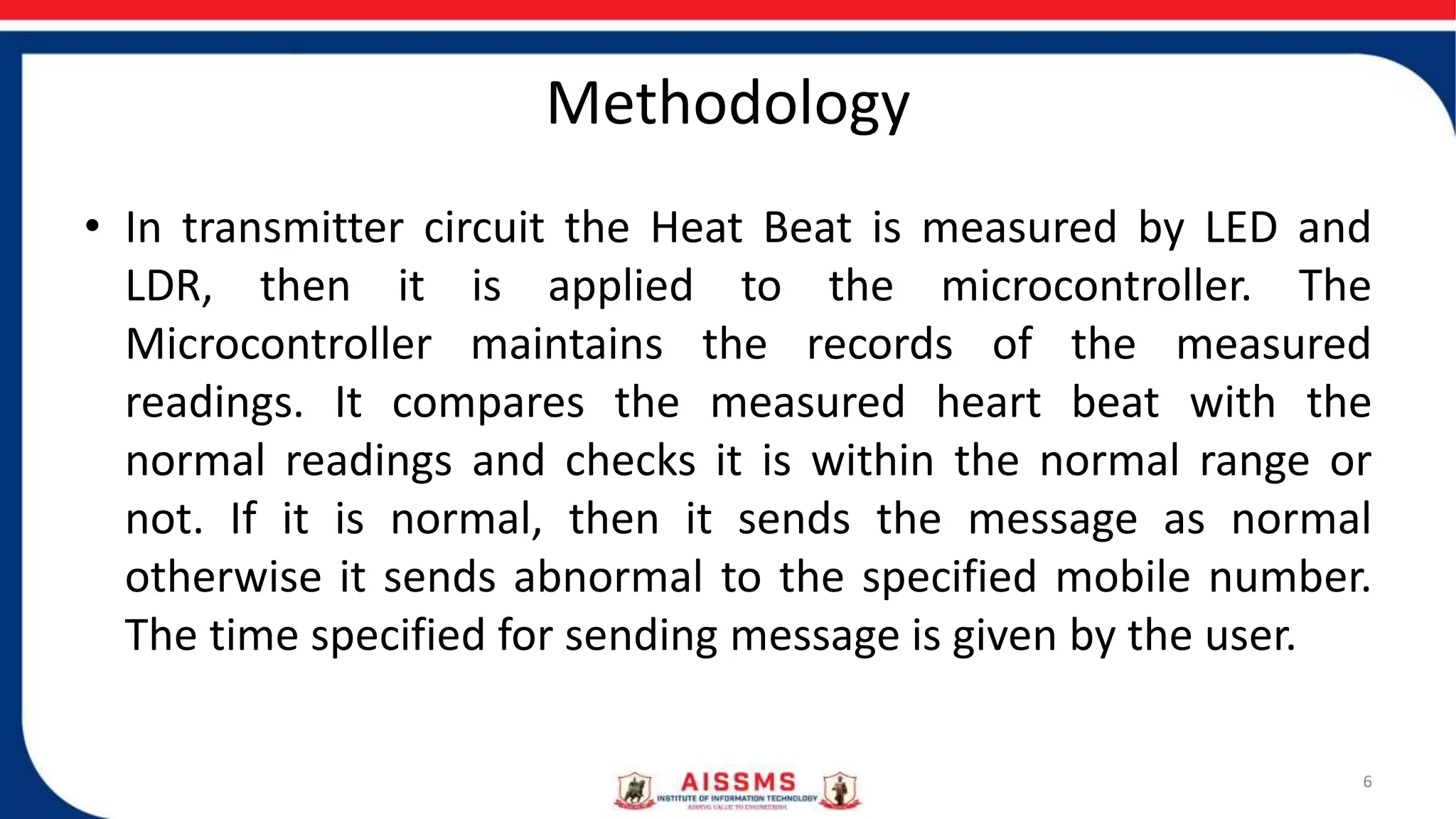 Methodology
• In transmitter circuit the Heat Beat is measured by LED and
LDR, then it is applied to the microcontroller. The
Microcontroller maintains the records of the measured
readings. It compares the measured heart beat with the
normal readings and checks it is within the normal range or
not. If it is normal, then it sends the message as normal
otherwise it sends abnormal to the specified mobile number.
The time specified for sending message is given by the user.
6
 