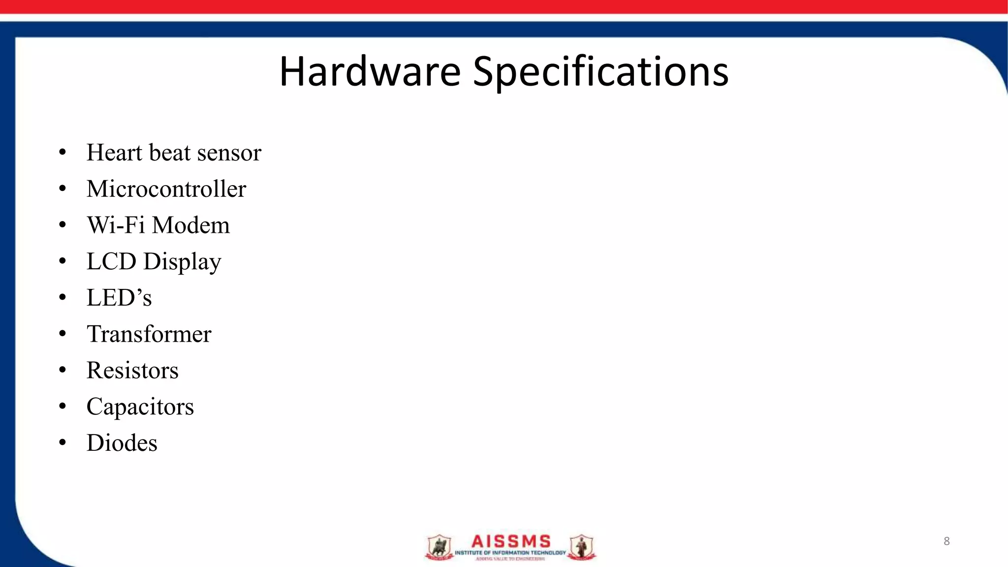 Hardware Specifications
• Heart beat sensor
• Microcontroller
• Wi-Fi Modem
• LCD Display
• LED’s
• Transformer
• Resistors
• Capacitors
• Diodes
8
 