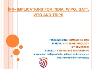 IPR- IMPLICATIONS FOR INDIA, WIPO, GATT,
WTO AND TRIPS
PRESENTED BY: SOMASHREE DAS
STREAM: M.Sc BIOTECHNOLOGY
(4TH SEMESTER)
SUBJECT: BIOPROCESS ENGINEERING
Ms ramaiah college of arts, science and commerce
Department of biotechnology
 